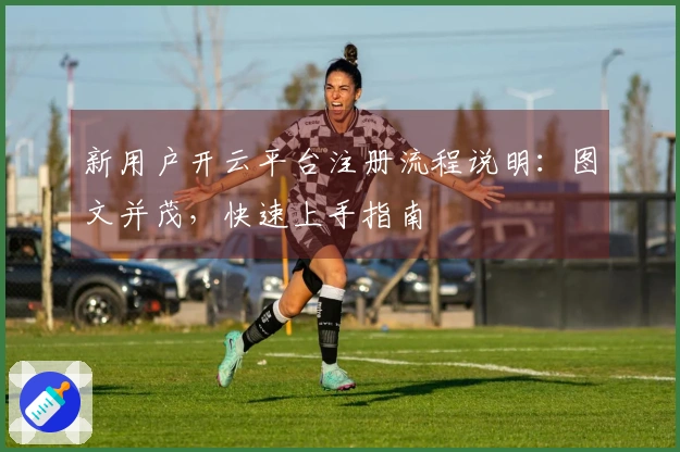 新用户开云平台注册流程说明：图文并茂，快速上手指南